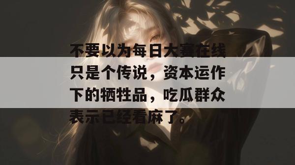不要以为每日大赛在线只是个传说，资本运作下的牺牲品，吃瓜群众表示已经看麻了。
