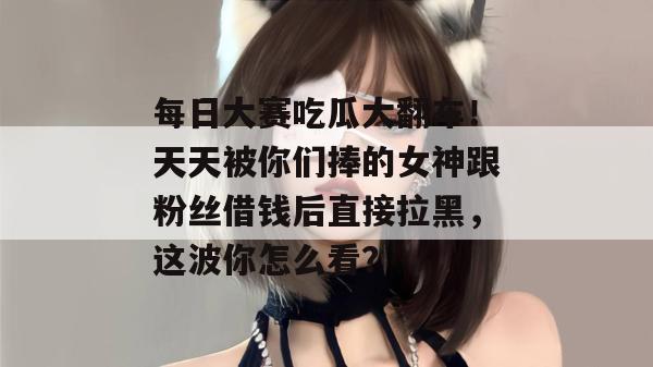 每日大赛吃瓜大翻车！天天被你们捧的女神跟粉丝借钱后直接拉黑，这波你怎么看？