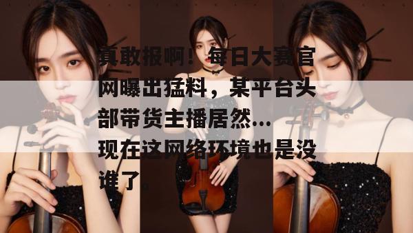 真敢报啊！每日大赛官网曝出猛料，某平台头部带货主播居然...现在这网络环境也是没谁了。