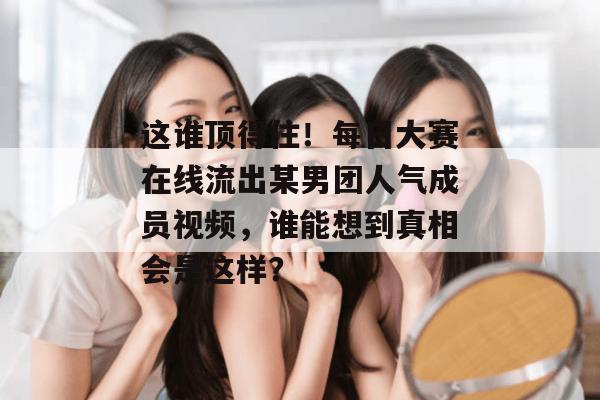这谁顶得住！每日大赛在线流出某男团人气成员视频，谁能想到真相会是这样？