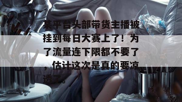 某平台头部带货主播被挂到每日大赛上了!为了流量连下限都不要了,估计这次是真的要凉透了。 某平台头部带货主播被挂到每日大赛上了!为了流量连下限都不要了,估计这次是真的要凉透了。