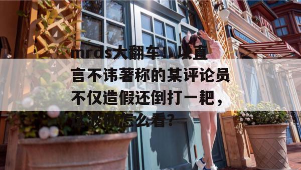 mrds大翻车!以直言不讳著称的某评论员不仅造假还倒打一耙,这波你怎么看? mrds大翻车!以直言不讳著称的某评论员不仅造假还倒打一耙,这波你怎么看?
