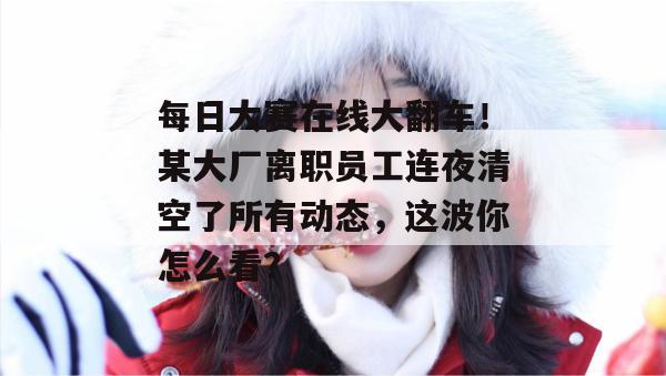 每日大赛在线大翻车！某大厂离职员工连夜清空了所有动态，这波你怎么看？
