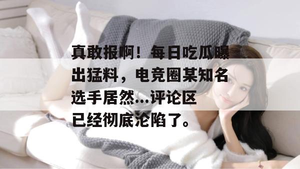 真敢报啊!每日吃瓜曝出猛料,电竞圈某知名选手居然...评论区已经彻底沦陷了。 真敢报啊!每日吃瓜曝出猛料,电竞圈某知名选手居然...评论区已经彻底沦陷了。