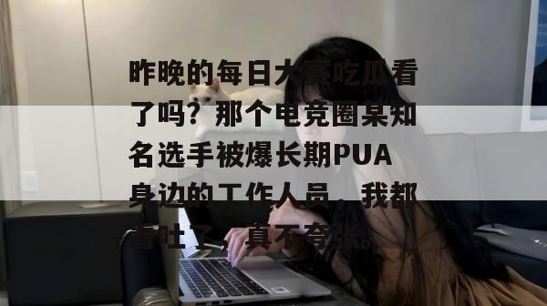 昨晚的每日大赛吃瓜看了吗？那个电竞圈某知名选手被爆长期PUA身边的工作人员，我都看吐了，真不夸张。