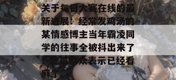 关于每日大赛在线的最新进展:经常发鸡汤的某情感博主当年霸凌同学的往事全被抖出来了!吃瓜群众表示已经看麻了。 关于每日大赛在线的最新进展:经常发鸡汤的某情感博主当年霸凌同学的往事全被抖出来了!吃瓜群众表示已经看麻了。