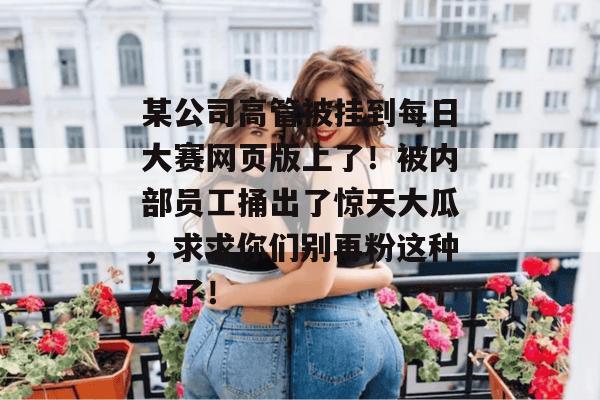 某公司高管被挂到每日大赛网页版上了!被内部员工捅出了惊天大瓜,求求你们别再粉这种人了! 某公司高管被挂到每日大赛网页版上了!被内部员工捅出了惊天大瓜,求求你们别再粉这种人了!
