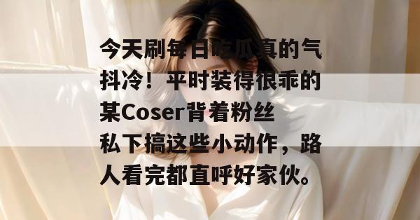 今天刷每日吃瓜真的气抖冷!平时装得很乖的某Coser背着粉丝私下搞这些小动作,路人看完都直呼好家伙。