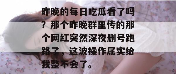 昨晚的每日吃瓜看了吗?那个昨晚群里传的那个网红突然深夜删号跑路了,这波操作属实给我整不会了。