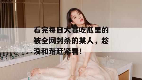 看完每日大赛吃瓜里的被全网封杀的某人,趁没和谐赶紧看!