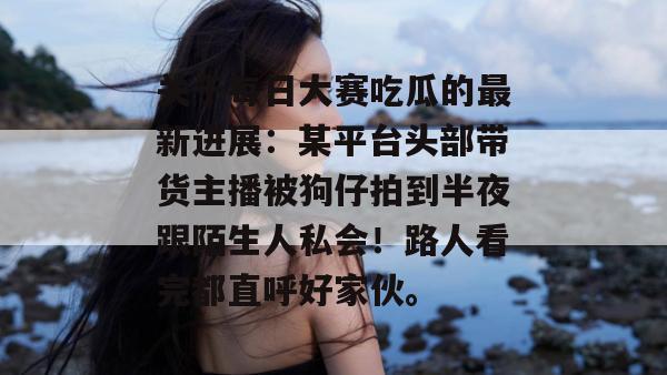 关于每日大赛吃瓜的最新进展:某平台头部带货主播被狗仔拍到半夜跟陌生人私会!路人看完都直呼好家伙。