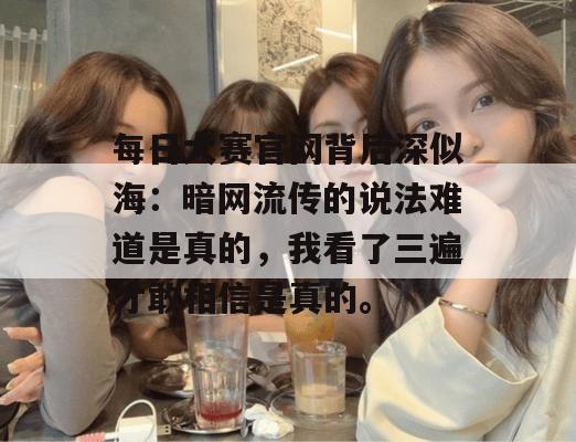 每日大赛官网背后深似海：暗网流传的说法难道是真的，我看了三遍才敢相信是真的。