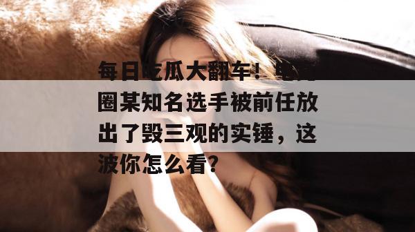 每日吃瓜大翻车!电竞圈某知名选手被前任放出了毁三观的实锤,这波你怎么看?