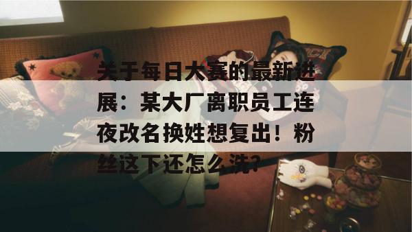 关于每日大赛的最新进展：某大厂离职员工连夜改名换姓想复出！粉丝这下还怎么洗？