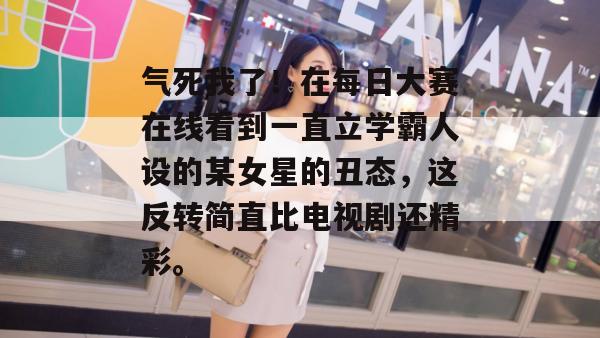 气死我了！在每日大赛在线看到一直立学霸人设的某女星的丑态，这反转简直比电视剧还精彩。