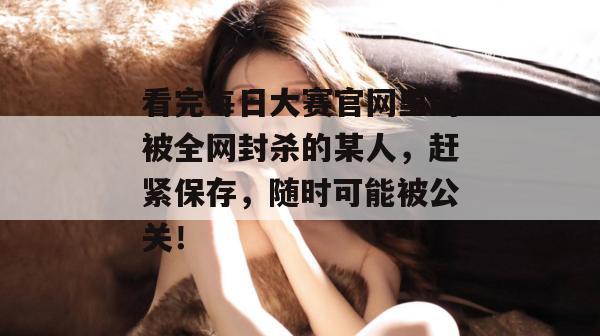 看完每日大赛官网里的被全网封杀的某人,赶紧保存,随时可能被公关!
